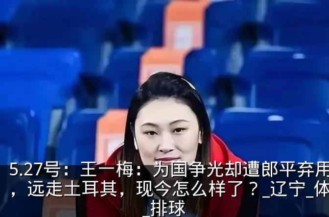 5.27号:王一梅:为国争光却遭郎平弃用,远走土耳其,现今怎么样了?_辽宁_体系_排球